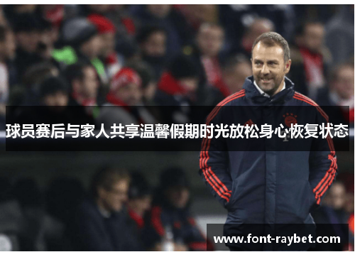 球员赛后与家人共享温馨假期时光放松身心恢复状态