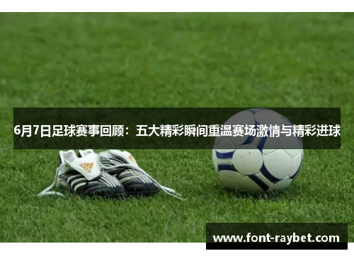 6月7日足球赛事回顾：五大精彩瞬间重温赛场激情与精彩进球