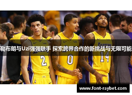 勒布朗与Uzi强强联手 探索跨界合作的新挑战与无限可能