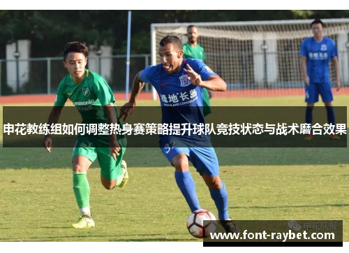 申花教练组如何调整热身赛策略提升球队竞技状态与战术磨合效果