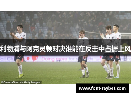 利物浦与阿克灵顿对决谁能在反击中占据上风