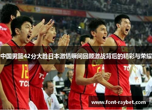 中国男篮42分大胜日本激情瞬间回顾激战背后的精彩与荣耀
